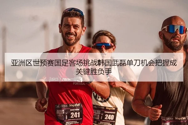 亚洲区世预赛国足客场挑战韩国武磊单刀机会把握成关键胜负手